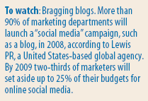 Rconomist: To watch: Bragging blogs. More than 90% of marketing departments will launch a “social media” campaign, such as a blog, in 2008, according to Lewis PR, a United States-based global agency. By 2009 two-thirds of marketers will set aside up to 25% of their budgets for online social media.
